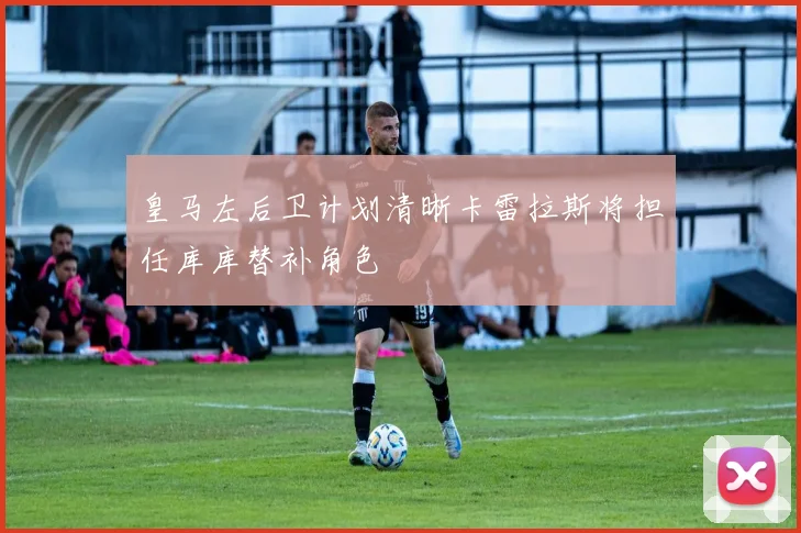 皇马左后卫计划清晰卡雷拉斯将担任库库替补角色
