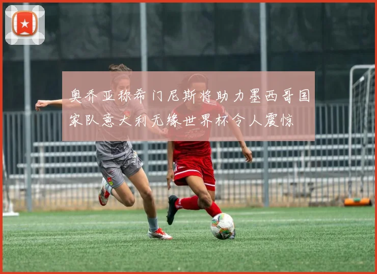 奥乔亚称希门尼斯将助力墨西哥国家队意大利无缘世界杯令人震惊
