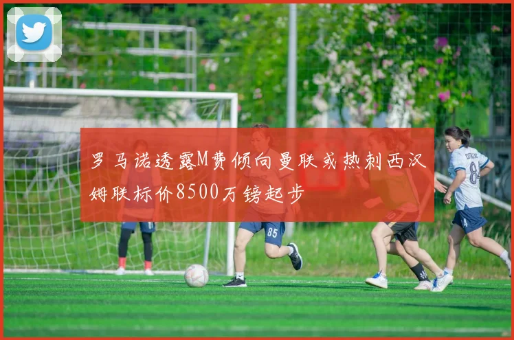 罗马诺透露M费倾向曼联或热刺西汉姆联标价8500万镑起步