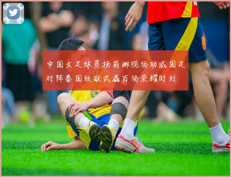 中国女足球员杨莉娜现场助威国足对阵泰国致敬武磊百场荣耀时刻