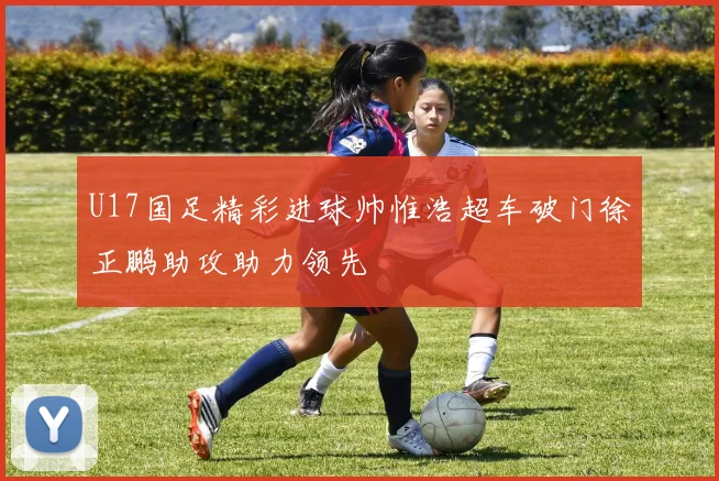 U17国足精彩进球帅惟浩超车破门徐正鹏助攻助力领先